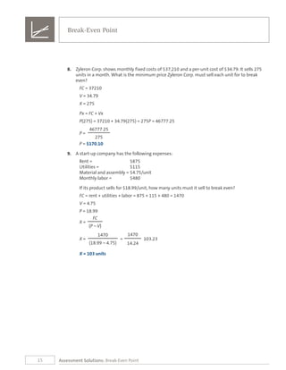 15
8.	 Zyleron Corp. shows monthly fixed costs of $37,210 and a per-unit cost of $34.79. It sells 275
units in a month. What is the minimum price Zyleron Corp. must sell each unit for to break
even?
FC = 37210
V = 34.79
X = 275
Px = FC + Vx
P(275) = 37210 + 34.79(275) = 275P = 46777.25
46777.25
P =
275
P = $170.10
9.	 A start-up company has the following expenses:
Rent = 	 $875		
Utilities = 	 $115	
Material and assembly =	$4.75/unit
Monthly labor = 	 $480
If its product sells for $18.99/unit, how many units must it sell to break even?
FC = rent + utilities + labor = 875 + 115 + 480 = 1470
V = 4.75
P = 18.99
FC
X =
(P – V)
1470 1470
X = = 103.23
(18.99 – 4.75) 14.24
X = 103 units
Break-Even Point
Assessment Solutions: Break-Even Point
 