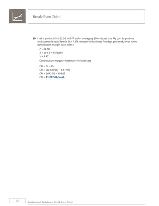 16
10.	 I sell a product for $21.50 and fill orders averaging 19 units per day. My cost to produce
and assemble each item is $8.47. If I am open for business five days per week, what is my
contribution margin each week?
P = 21.50
X = 19 x 5 = 95/week	
V = 8.47
Contribution margin = Revenue – Variable cost
CM = Px – Vx
CM = (21.50)(95) – 8.47(95)
CM = 2042.50 – 804.65
CM = $1,237.85/week
Assessment Solutions: Break-Even Point
Break-Even Point
 