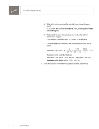 5
Break-Even Point
Introduction
A.	 What is the minimum price Sal and Mario can charge for each
pizza?
$5.56 covers the variable costs of each pizza, so one pizza could be
sold for this price.
B.	 If Sal and Mario price their pizzas at $10 each, what is their
contribution margin?
CM = Revenue – Variable cost = 10 – 5.56 = $4.44 per pizza
C.	 Calculate the break-even sales units and break-even sales dollar
figures.
FC 5650 5650
Break-even sales units = X = = = = 1272.5
(P – V) (10 – 5.56) 4.44
Break-even sales units: 1,273 pizzas
Break-even sales dollars = Price per unit x Break-even sales units
Break-even sales dollars = 10 x 1273 = $12,730
5.	 Evaluate students’ comprehension (see assessment worksheet).
 