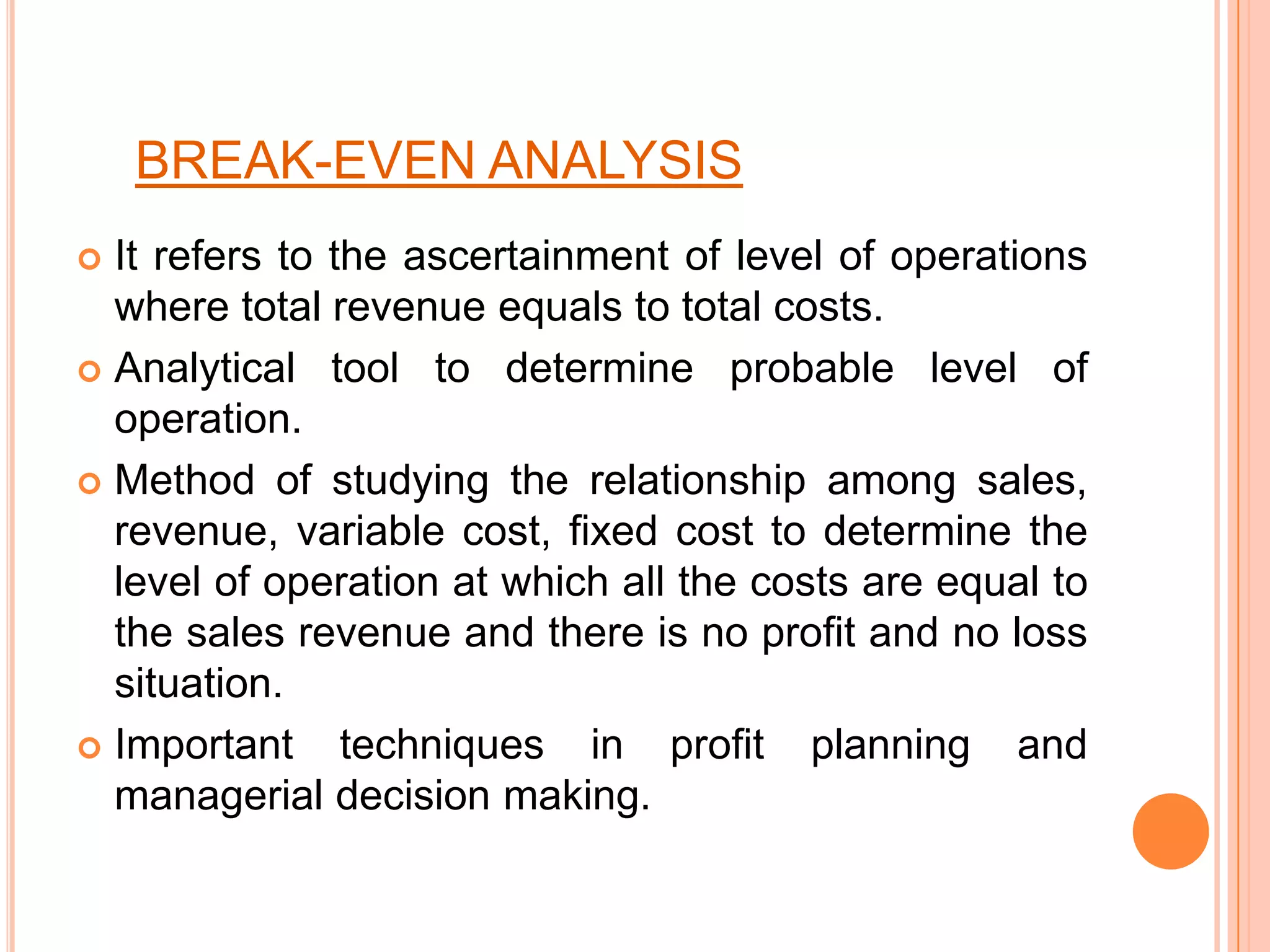 BREAK-EVEN ANALYSISIt refers to the ascertainment of level of operations where total revenue equals to total costs.Analytical tool to determine probable level of operation.Method of studying the relationship among sales, revenue, variable cost, fixed cost to determine the level of operation at which all the costs are equal to the sales revenue and there is no profit and no loss situation.Important techniques in profit planning and managerial decision making.