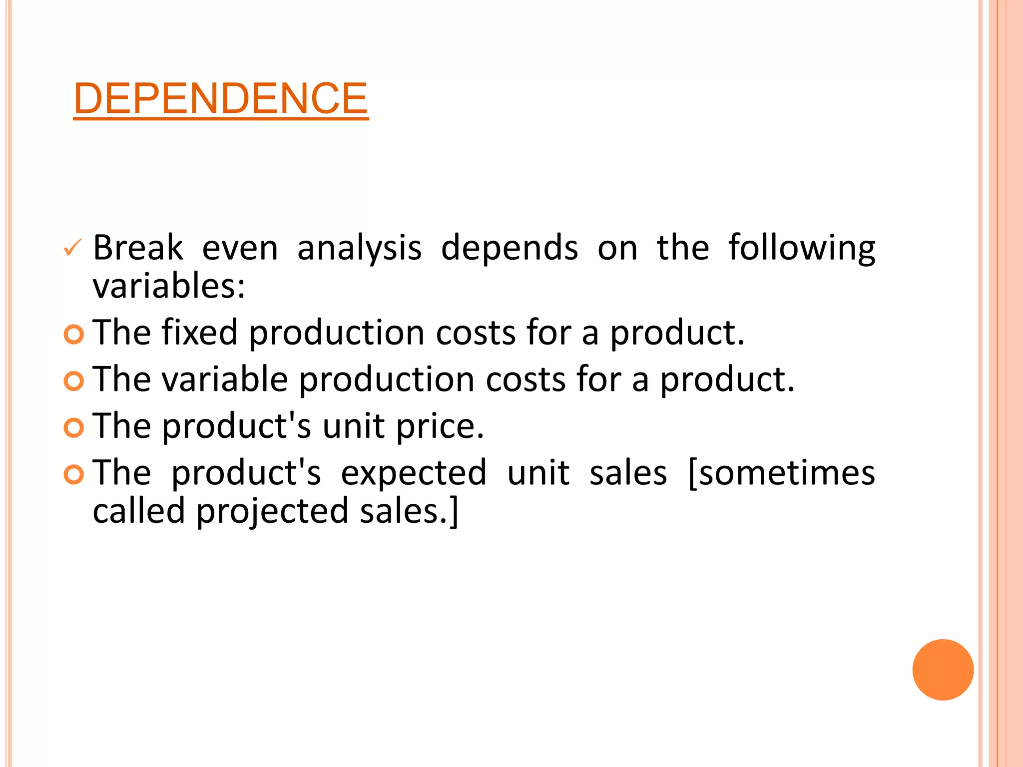 DEPENDENCEBreak even analysis depends on the following variables:The fixed production costs for a product. The variable production costs for a product. The product's unit price. The product's expected unit sales [sometimes called projected sales.]
