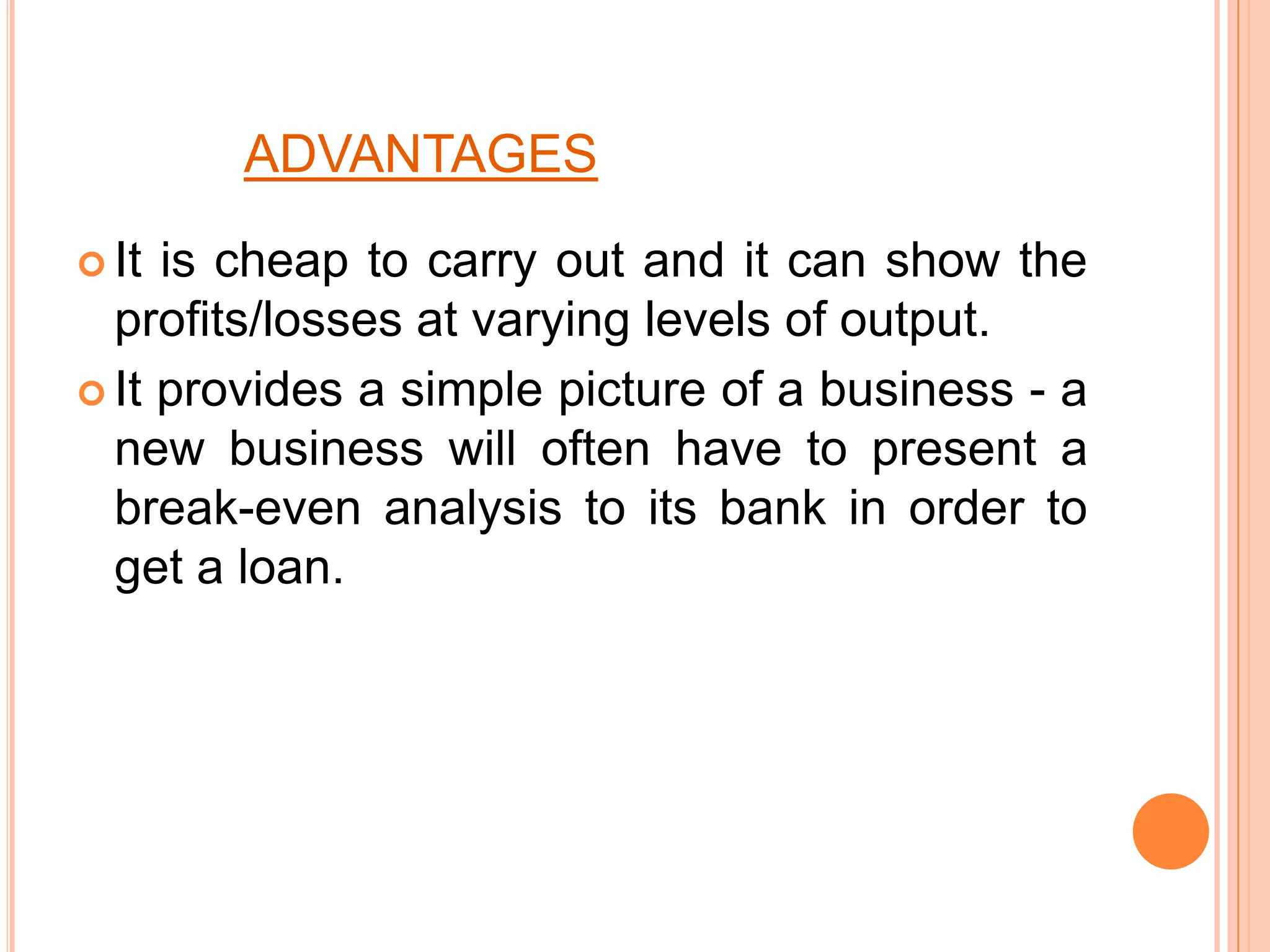 ADVANTAGESIt is cheap to carry out and it can show the profits/losses at varying levels of output. It provides a simple picture of a business - a new business will often have to present a break-even analysis to its bank in order to get a loan. 