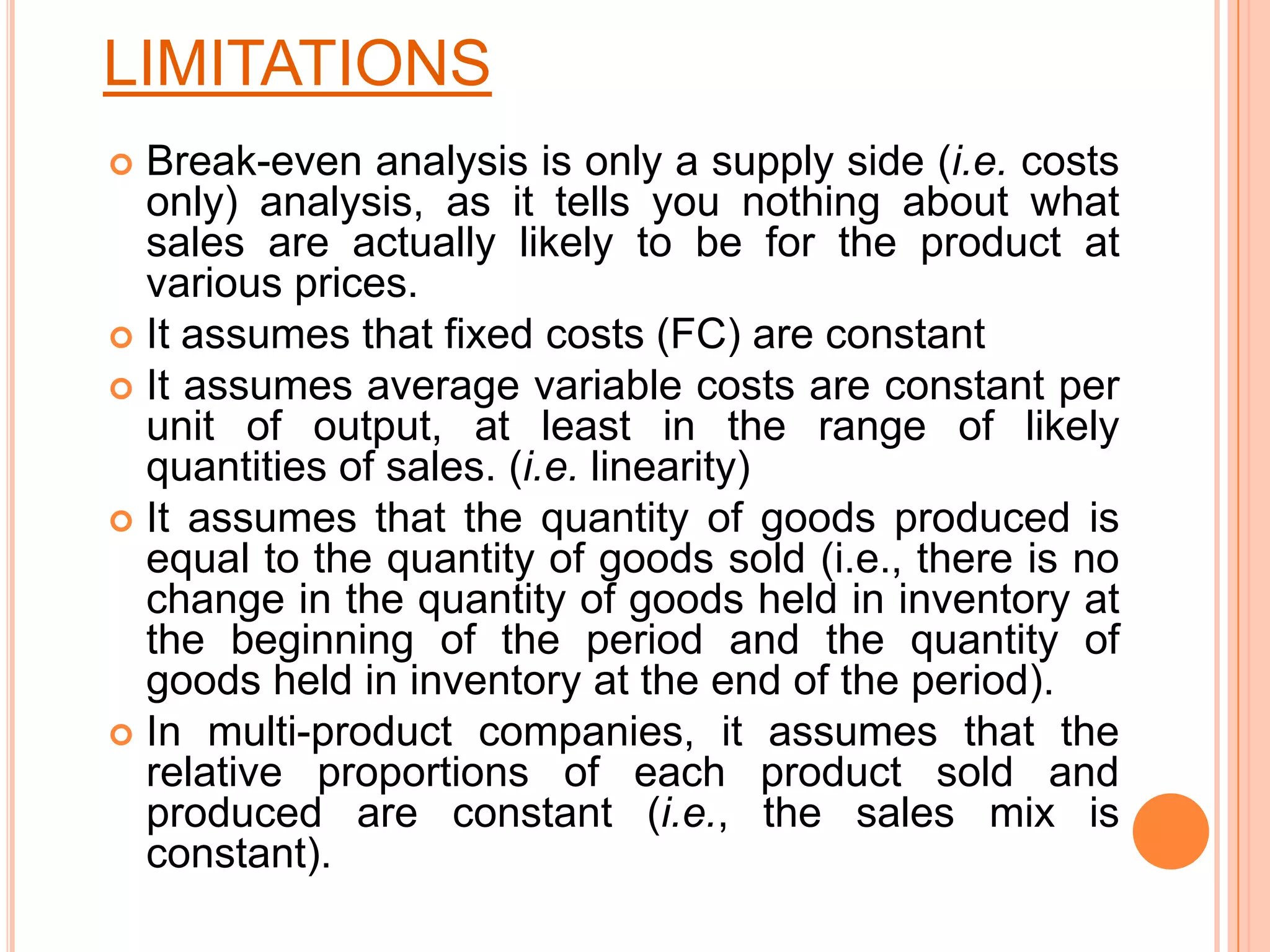 LIMITATIONSBreak-even analysis is only a supply side (i.e. costs only) analysis, as it tells you nothing about what sales are actually likely to be for the product at various prices. It assumes that fixed costs (FC) are constant It assumes average variable costs are constant per unit of output, at least in the range of likely quantities of sales. (i.e. linearity) It assumes that the quantity of goods produced is equal to the quantity of goods sold (i.e., there is no change in the quantity of goods held in inventory at the beginning of the period and the quantity of goods held in inventory at the end of the period). In multi-product companies, it assumes that the relative proportions of each product sold and produced are constant (i.e., the sales mix is constant). 