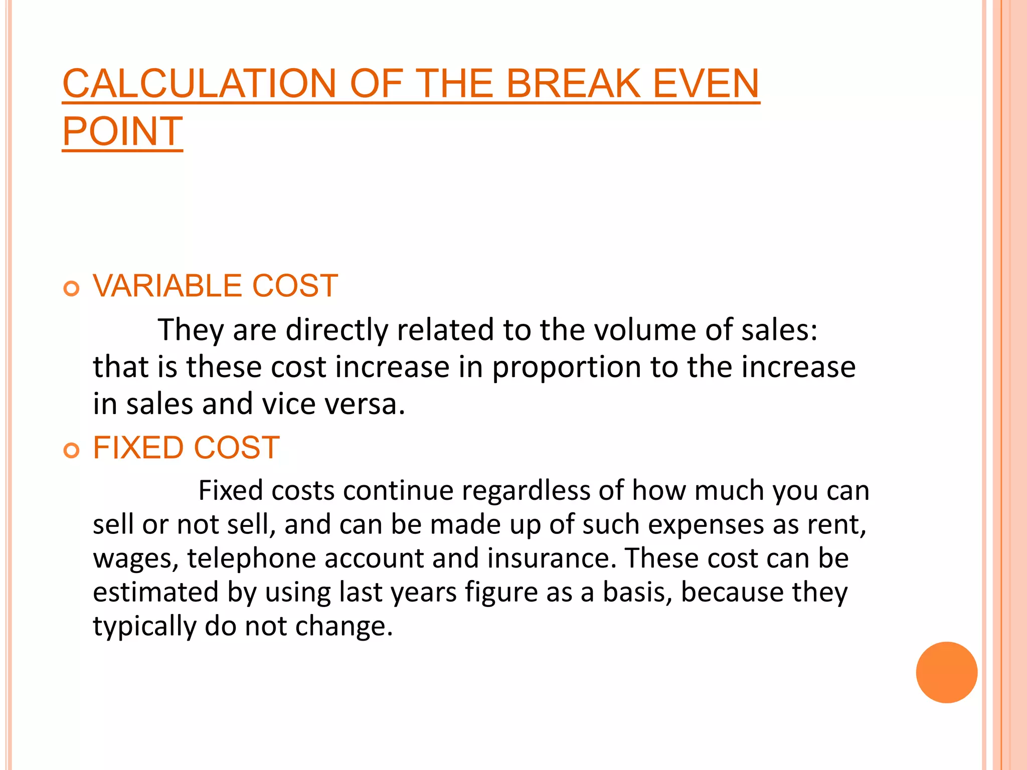 CALCULATION OF THE BREAK EVEN POINTVARIABLE COST   They are directly related to the volume of sales: that is these cost increase in proportion to the increase in sales and vice versa.FIXED COST       Fixed costs continue regardless of how much you can sell or not sell, and can be made up of such expenses as rent, wages, telephone account and insurance. These cost can be estimated by using last years figure as a basis, because they typically do not change.