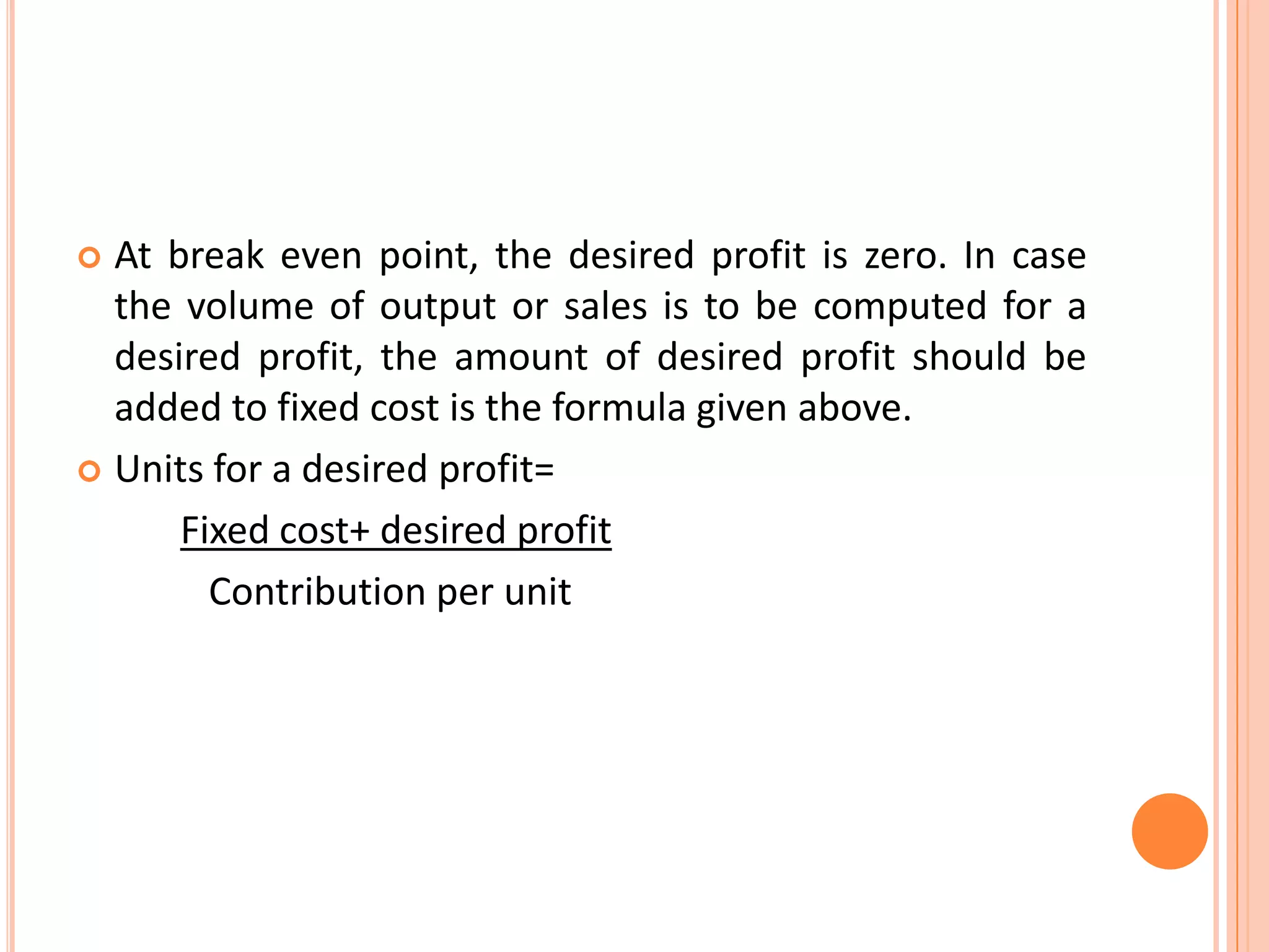 At break even point, the desired profit is zero. In case the volume of output or sales is to be computed for a desired profit, the amount of desired profit should be added to fixed cost is the formula given above.Units for a desired profit= Fixed cost+ desired profit              Contribution per unit