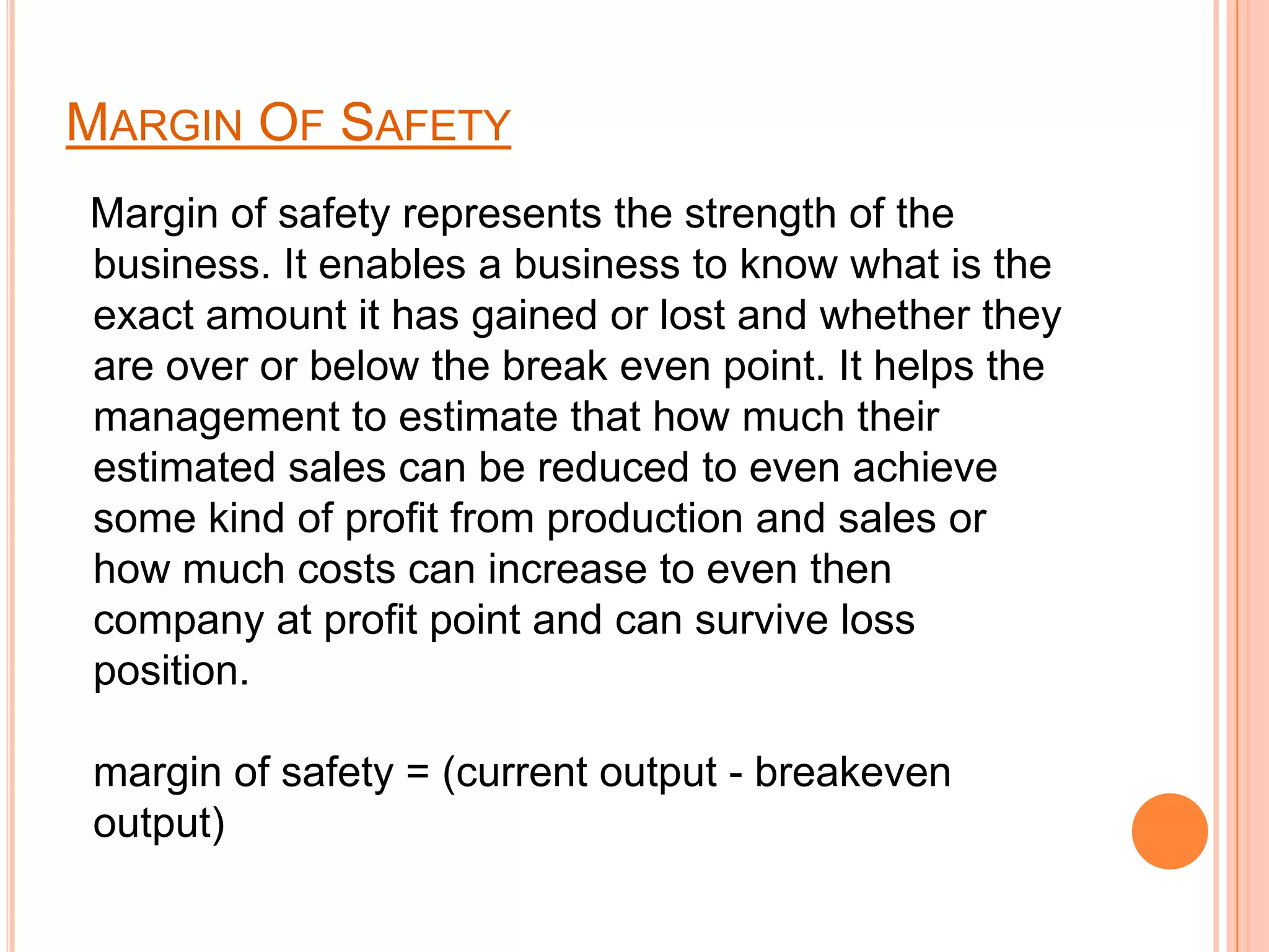 Margin Of Safety   Margin of safety represents the strength of the business. It enables a business to know what is the exact amount it has gained or lost and whether they are over or below the break even point.It helps the management to estimate that how much their estimated sales can be reduced to even achieve some kind of profit from production and sales or how much costs can increase to even then company at profit point and can survive loss position.margin of safety = (current output - breakeven output)
