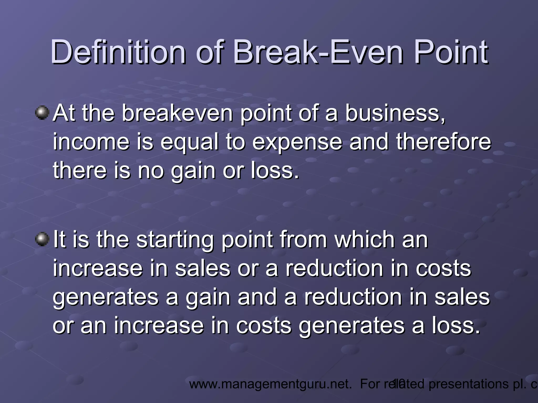10www.managementguru.net. For related presentations pl. co
Definition of Break-Even PointDefinition of Break-Even Point
At the breakeven point of a business,At the breakeven point of a business,
income is equal to expense and thereforeincome is equal to expense and therefore
there is no gain or loss.there is no gain or loss.
It is the starting point from which anIt is the starting point from which an
increase in sales or a reduction in costsincrease in sales or a reduction in costs
generates a gain and a reduction in salesgenerates a gain and a reduction in sales
or an increase in costs generates a loss.or an increase in costs generates a loss.
 