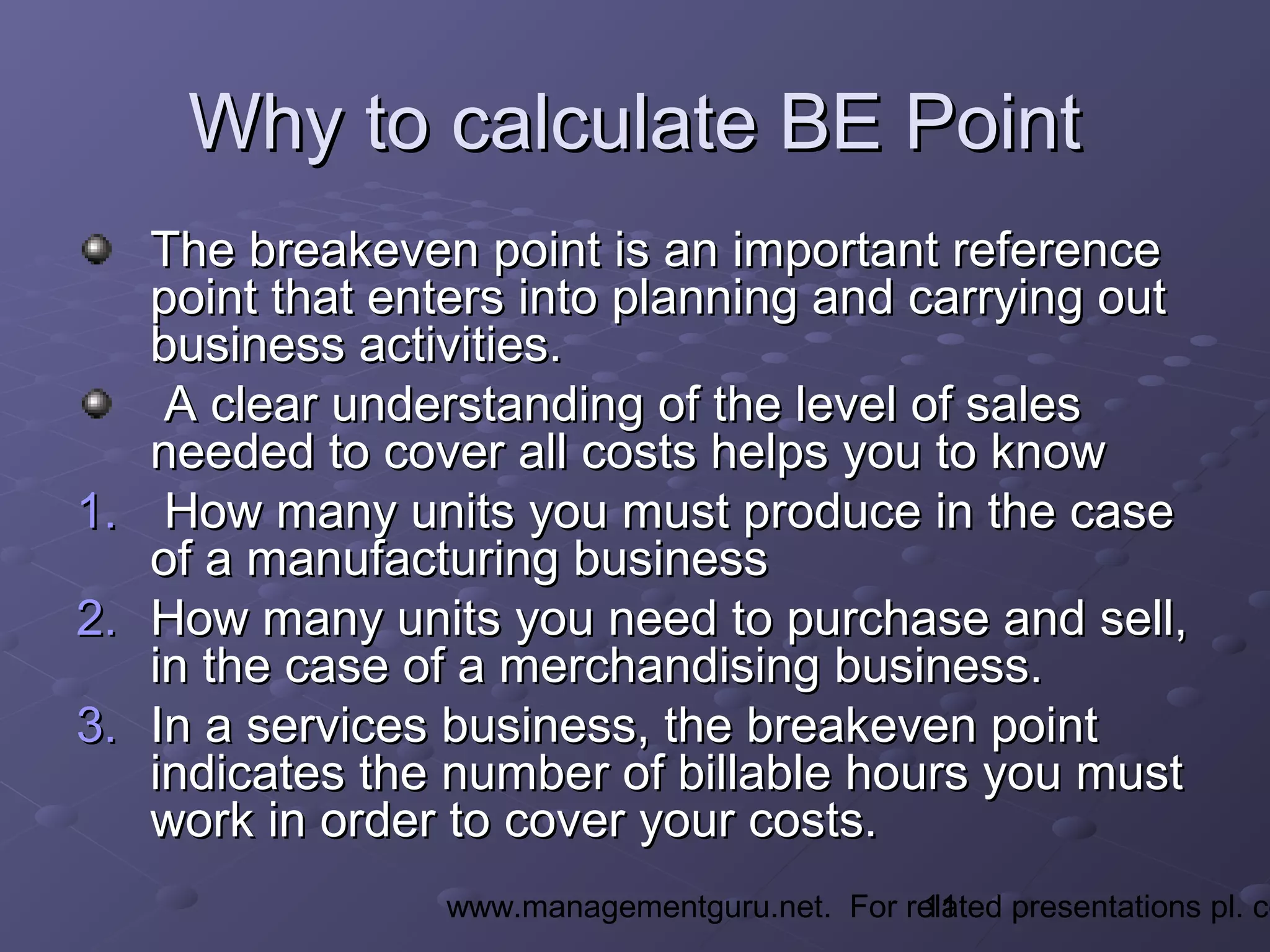 11www.managementguru.net. For related presentations pl. co
Why to calculate BE PointWhy to calculate BE Point
The breakeven point is an important referenceThe breakeven point is an important reference
point that enters into planning and carrying outpoint that enters into planning and carrying out
business activities.business activities.
A clear understanding of the level of salesA clear understanding of the level of sales
needed to cover all costs helps you to knowneeded to cover all costs helps you to know
1.1. How many units you must produce in the caseHow many units you must produce in the case
of a manufacturing businessof a manufacturing business
2.2. How many units you need to purchase and sell,How many units you need to purchase and sell,
in the case of a merchandising business.in the case of a merchandising business.
3.3. In a services business, the breakeven pointIn a services business, the breakeven point
indicates the number of billable hours you mustindicates the number of billable hours you must
work in order to cover your costs.work in order to cover your costs.
 