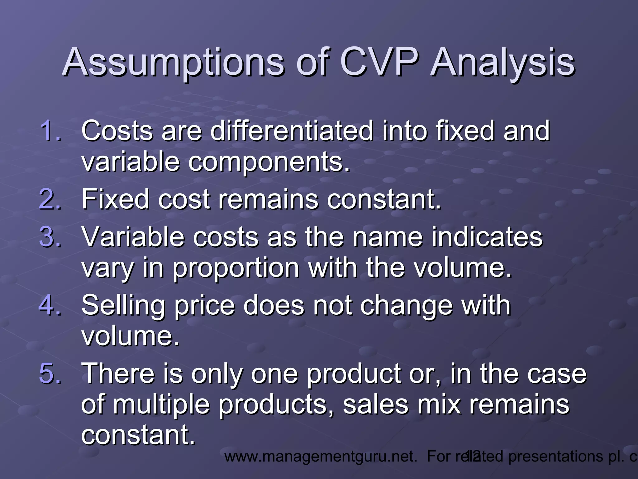 12www.managementguru.net. For related presentations pl. co
Assumptions of CVP AnalysisAssumptions of CVP Analysis
1.1. Costs are differentiated into fixed andCosts are differentiated into fixed and
variable components.variable components.
2.2. Fixed cost remains constant.Fixed cost remains constant.
3.3. Variable costs as the name indicatesVariable costs as the name indicates
vary in proportion with the volume.vary in proportion with the volume.
4.4. Selling price does not change withSelling price does not change with
volume.volume.
5.5. There is only one product or, in the caseThere is only one product or, in the case
of multiple products, sales mix remainsof multiple products, sales mix remains
constant.constant.
 