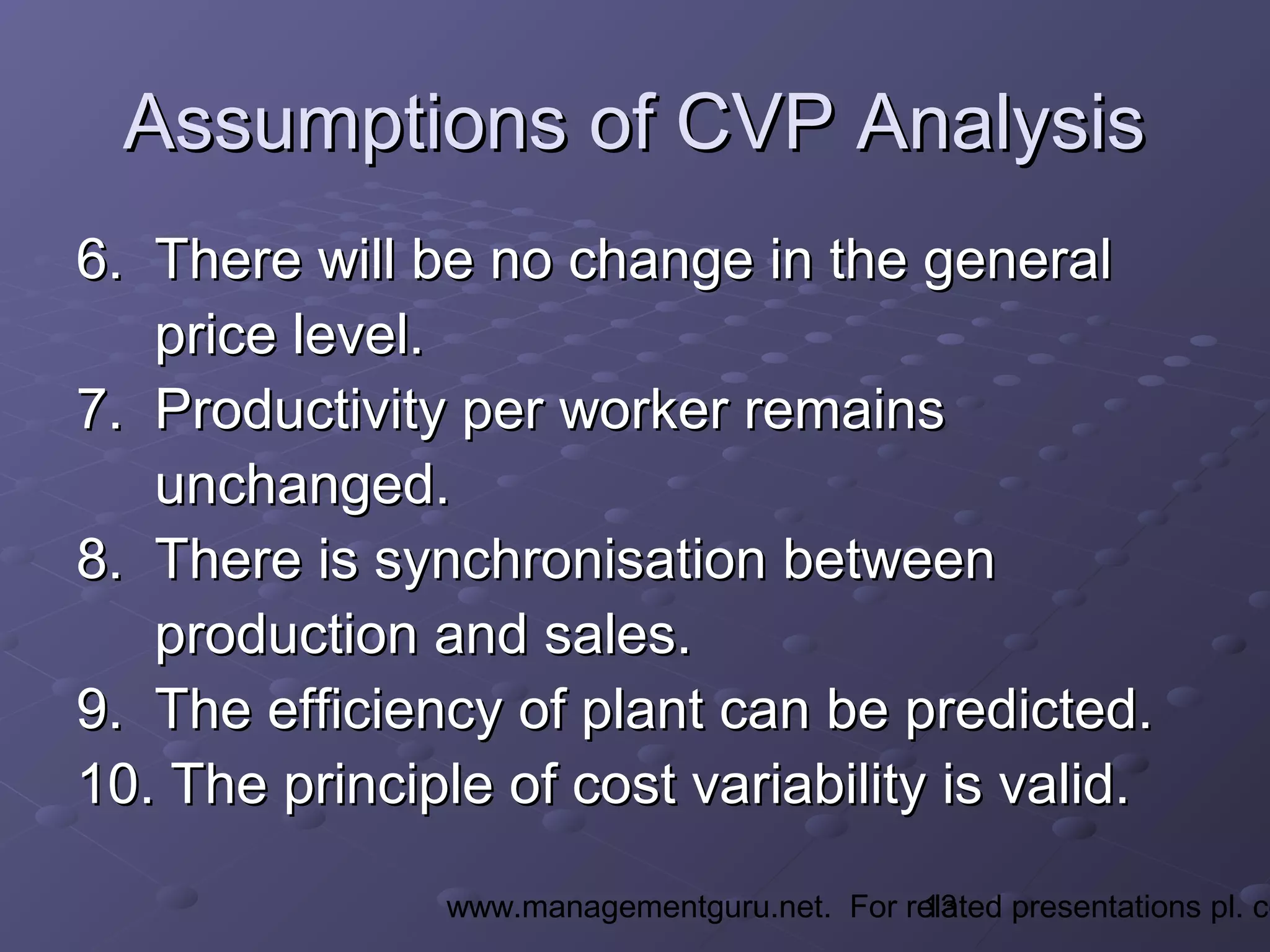 13www.managementguru.net. For related presentations pl. co
Assumptions of CVP AnalysisAssumptions of CVP Analysis
6. There will be no change in the general6. There will be no change in the general
price level.price level.
7. Productivity per worker remains7. Productivity per worker remains
unchanged.unchanged.
8. There is synchronisation between8. There is synchronisation between
production and sales.production and sales.
9. The efficiency of plant can be predicted.9. The efficiency of plant can be predicted.
10. The principle of cost variability is valid.10. The principle of cost variability is valid.
 