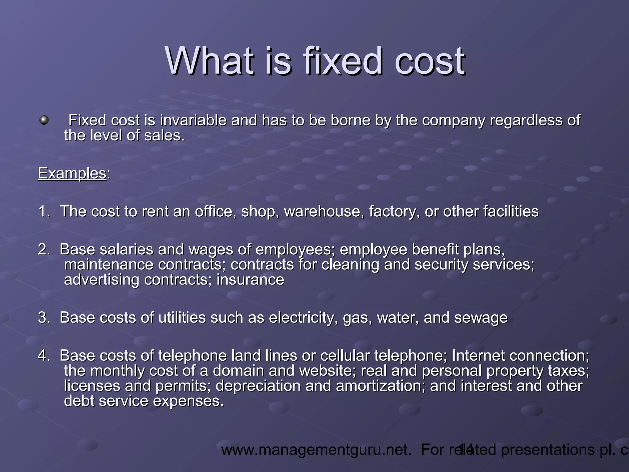 14www.managementguru.net. For related presentations pl. co
What is fixed costWhat is fixed cost
Fixed cost is invariable and has to be borne by the company regardless ofFixed cost is invariable and has to be borne by the company regardless of
the level of sales.the level of sales.
ExamplesExamples::
1. The cost to rent an office, shop, warehouse, factory, or other facilities1. The cost to rent an office, shop, warehouse, factory, or other facilities
2. Base salaries and wages of employees; employee benefit plans,2. Base salaries and wages of employees; employee benefit plans,
maintenance contracts; contracts for cleaning and security services;maintenance contracts; contracts for cleaning and security services;
advertising contracts; insuranceadvertising contracts; insurance
3. Base costs of utilities such as electricity, gas, water, and sewage3. Base costs of utilities such as electricity, gas, water, and sewage
4. Base costs of telephone land lines or cellular telephone; Internet connection;4. Base costs of telephone land lines or cellular telephone; Internet connection;
the monthly cost of a domain and website; real and personal property taxes;the monthly cost of a domain and website; real and personal property taxes;
licenses and permits; depreciation and amortization; and interest and otherlicenses and permits; depreciation and amortization; and interest and other
debt service expenses.debt service expenses.
 
