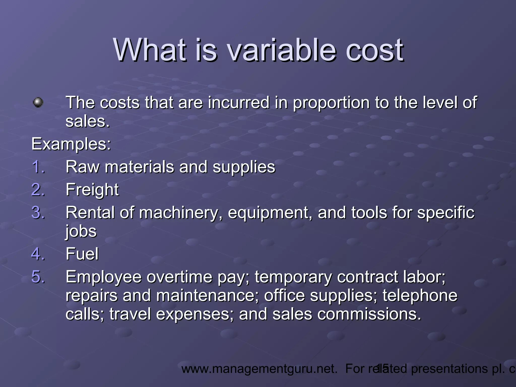 15www.managementguru.net. For related presentations pl. co
What is variable costWhat is variable cost
The costs that are incurred in proportion to the level ofThe costs that are incurred in proportion to the level of
sales.sales.
Examples:Examples:
1.1. Raw materials and suppliesRaw materials and supplies
2.2. FreightFreight
3.3. Rental of machinery, equipment, and tools for specificRental of machinery, equipment, and tools for specific
jobsjobs
4.4. FuelFuel
5.5. Employee overtime pay; temporary contract labor;Employee overtime pay; temporary contract labor;
repairs and maintenance; office supplies; telephonerepairs and maintenance; office supplies; telephone
calls; travel expenses; and sales commissions.calls; travel expenses; and sales commissions.
 