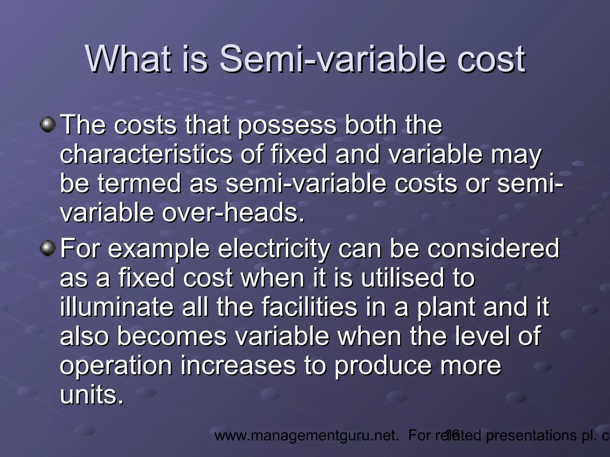 16www.managementguru.net. For related presentations pl. co
What is Semi-variable costWhat is Semi-variable cost
The costs that possess both theThe costs that possess both the
characteristics of fixed and variable maycharacteristics of fixed and variable may
be termed as semi-variable costs or semi-be termed as semi-variable costs or semi-
variable over-heads.variable over-heads.
For example electricity can be consideredFor example electricity can be considered
as a fixed cost when it is utilised toas a fixed cost when it is utilised to
illuminate all the facilities in a plant and itilluminate all the facilities in a plant and it
also becomes variable when the level ofalso becomes variable when the level of
operation increases to produce moreoperation increases to produce more
units.units.
 