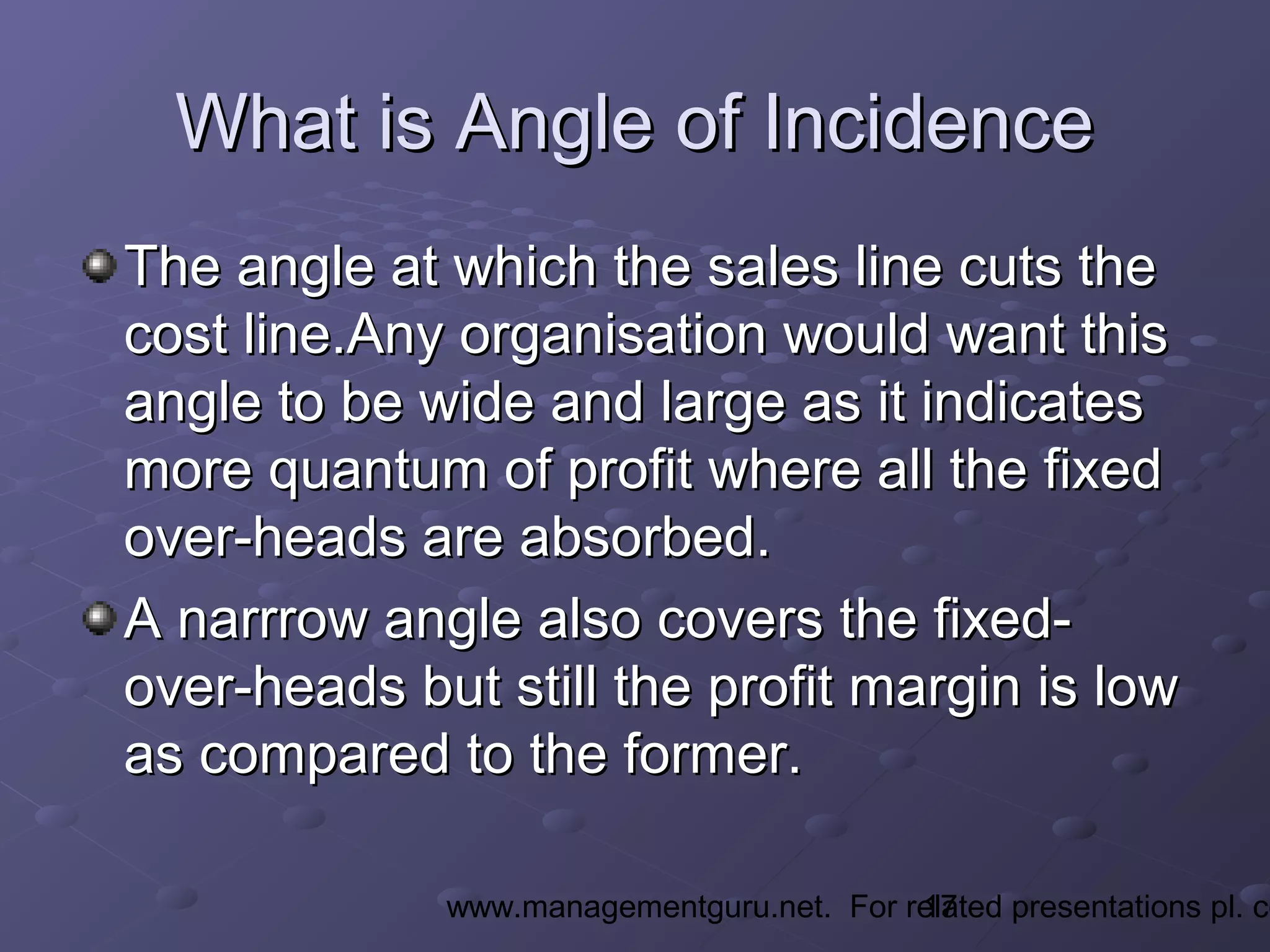 17www.managementguru.net. For related presentations pl. co
What is Angle of IncidenceWhat is Angle of Incidence
The angle at which the sales line cuts theThe angle at which the sales line cuts the
cost line.Any organisation would want thiscost line.Any organisation would want this
angle to be wide and large as it indicatesangle to be wide and large as it indicates
more quantum of profit where all the fixedmore quantum of profit where all the fixed
over-heads are absorbed.over-heads are absorbed.
A narrrow angle also covers the fixed-A narrrow angle also covers the fixed-
over-heads but still the profit margin is lowover-heads but still the profit margin is low
as compared to the former.as compared to the former.
 