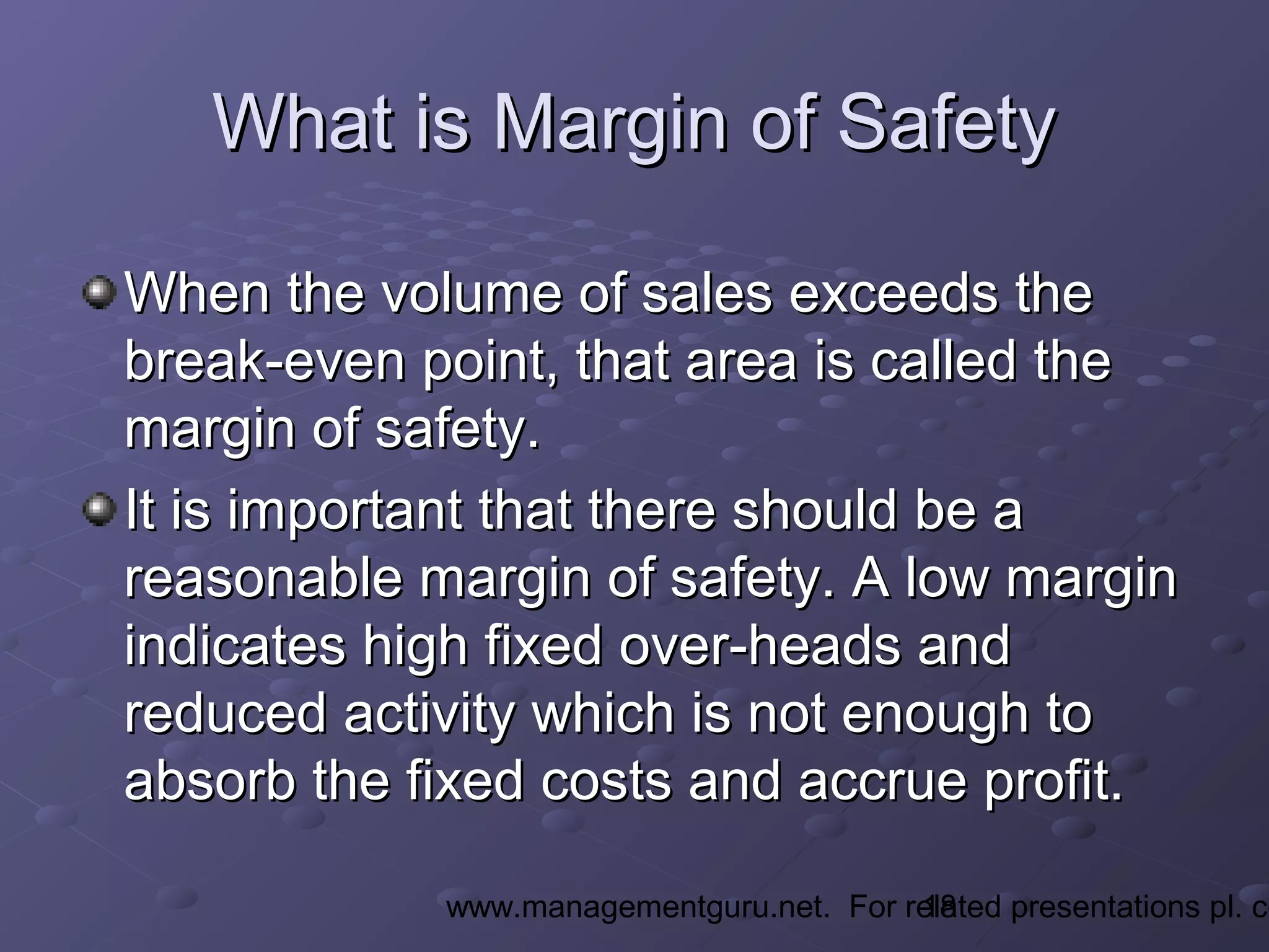 18www.managementguru.net. For related presentations pl. co
What is Margin of SafetyWhat is Margin of Safety
When the volume of sales exceeds theWhen the volume of sales exceeds the
break-even point, that area is called thebreak-even point, that area is called the
margin of safety.margin of safety.
It is important that there should be aIt is important that there should be a
reasonable margin of safety. A low marginreasonable margin of safety. A low margin
indicates high fixed over-heads andindicates high fixed over-heads and
reduced activity which is not enough toreduced activity which is not enough to
absorb the fixed costs and accrue profit.absorb the fixed costs and accrue profit.
 