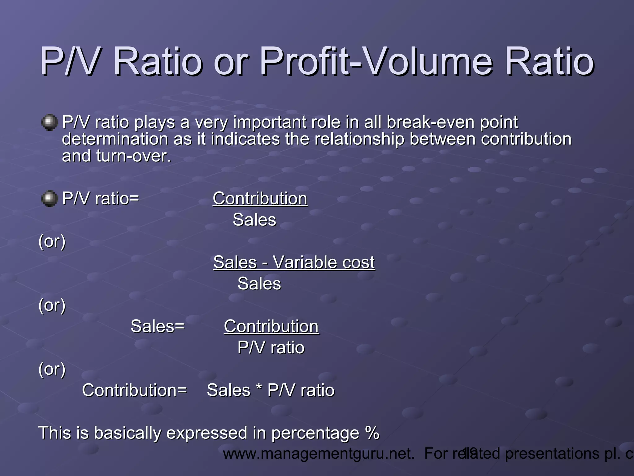 19www.managementguru.net. For related presentations pl. co
P/V Ratio or Profit-Volume RatioP/V Ratio or Profit-Volume Ratio
P/V ratio plays a very important role in all break-even pointP/V ratio plays a very important role in all break-even point
determination as it indicates the relationship between contributiondetermination as it indicates the relationship between contribution
and turn-over.and turn-over.
P/V ratio=P/V ratio= ContributionContribution
SalesSales
(or)(or)
Sales - Variable costSales - Variable cost
SalesSales
(or)(or)
Sales=Sales= ContributionContribution
P/V ratioP/V ratio
(or)(or)
Contribution= Sales * P/V ratioContribution= Sales * P/V ratio
This is basically expressed in percentage %This is basically expressed in percentage %
 