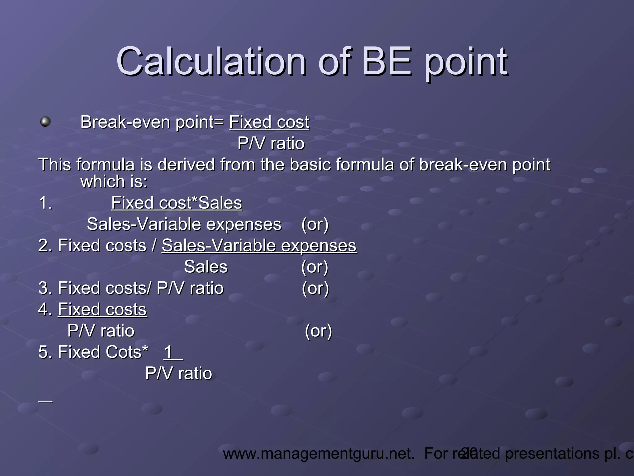 20www.managementguru.net. For related presentations pl. co
Calculation of BE pointCalculation of BE point
Break-even point=Break-even point= Fixed costFixed cost
P/V ratioP/V ratio
This formula is derived from the basic formula of break-even pointThis formula is derived from the basic formula of break-even point
which is:which is:
1.1. Fixed cost*SalesFixed cost*Sales
Sales-Variable expenses (or)Sales-Variable expenses (or)
2. Fixed costs /2. Fixed costs / Sales-Variable expensesSales-Variable expenses
Sales (or)Sales (or)
3. Fixed costs/ P/V ratio (or)3. Fixed costs/ P/V ratio (or)
4.4. Fixed costsFixed costs
P/V ratio (or)P/V ratio (or)
5. Fixed Cots*5. Fixed Cots* 11
P/V ratioP/V ratio
 
