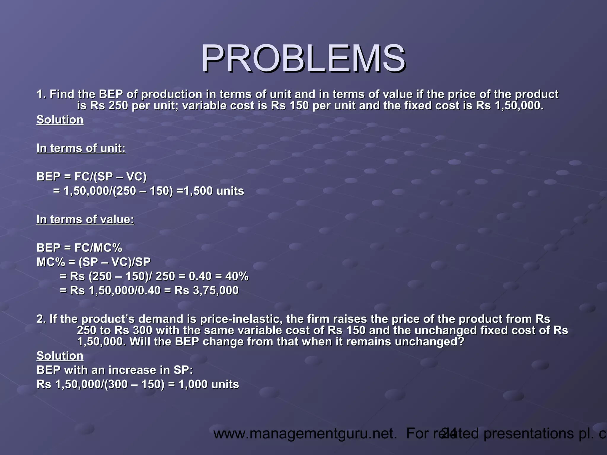 24www.managementguru.net. For related presentations pl. co
PROBLEMSPROBLEMS
1. Find the BEP of production in terms of unit and in terms of value if the price of the product1. Find the BEP of production in terms of unit and in terms of value if the price of the product
is Rs 250 per unit; variable cost is Rs 150 per unit and the fixed cost is Rs 1,50,000.is Rs 250 per unit; variable cost is Rs 150 per unit and the fixed cost is Rs 1,50,000.
SolutionSolution
In terms of unit:In terms of unit:
BEP = FC/(SP – VC)BEP = FC/(SP – VC)
= 1,50,000/(250 – 150) =1,500 units= 1,50,000/(250 – 150) =1,500 units
In terms of value:In terms of value:
BEP = FC/MC%BEP = FC/MC%
MC% = (SP – VC)/SPMC% = (SP – VC)/SP
= Rs (250 – 150)/ 250 = 0.40 = 40%= Rs (250 – 150)/ 250 = 0.40 = 40%
= Rs 1,50,000/0.40 = Rs 3,75,000= Rs 1,50,000/0.40 = Rs 3,75,000
2. If the product’s demand is price-inelastic, the firm raises the price of the product from Rs2. If the product’s demand is price-inelastic, the firm raises the price of the product from Rs
250 to Rs 300 with the same variable cost of Rs 150 and the unchanged fixed cost of Rs250 to Rs 300 with the same variable cost of Rs 150 and the unchanged fixed cost of Rs
1,50,000. Will the BEP change from that when it remains unchanged?1,50,000. Will the BEP change from that when it remains unchanged?
SolutionSolution
BEP with an increase in SP:BEP with an increase in SP:
Rs 1,50,000/(300 – 150) = 1,000 unitsRs 1,50,000/(300 – 150) = 1,000 units
 