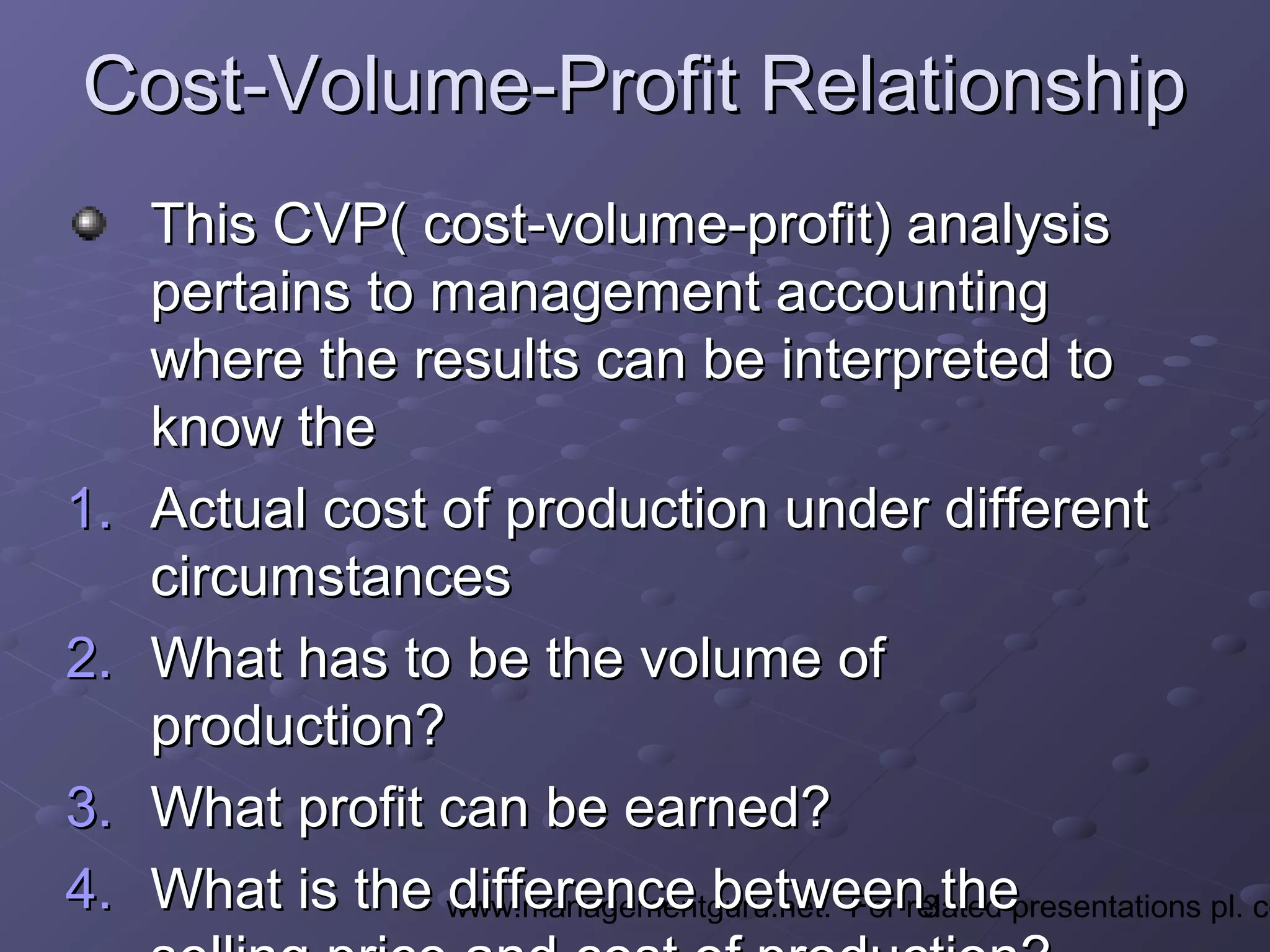 3www.managementguru.net. For related presentations pl. co
Cost-Volume-Profit RelationshipCost-Volume-Profit Relationship
This CVP( cost-volume-profit) analysisThis CVP( cost-volume-profit) analysis
pertains to management accountingpertains to management accounting
where the results can be interpreted towhere the results can be interpreted to
know theknow the
1.1. Actual cost of production under differentActual cost of production under different
circumstancescircumstances
2.2. What has to be the volume ofWhat has to be the volume of
production?production?
3.3. What profit can be earned?What profit can be earned?
4.4. What is the difference between theWhat is the difference between the
 