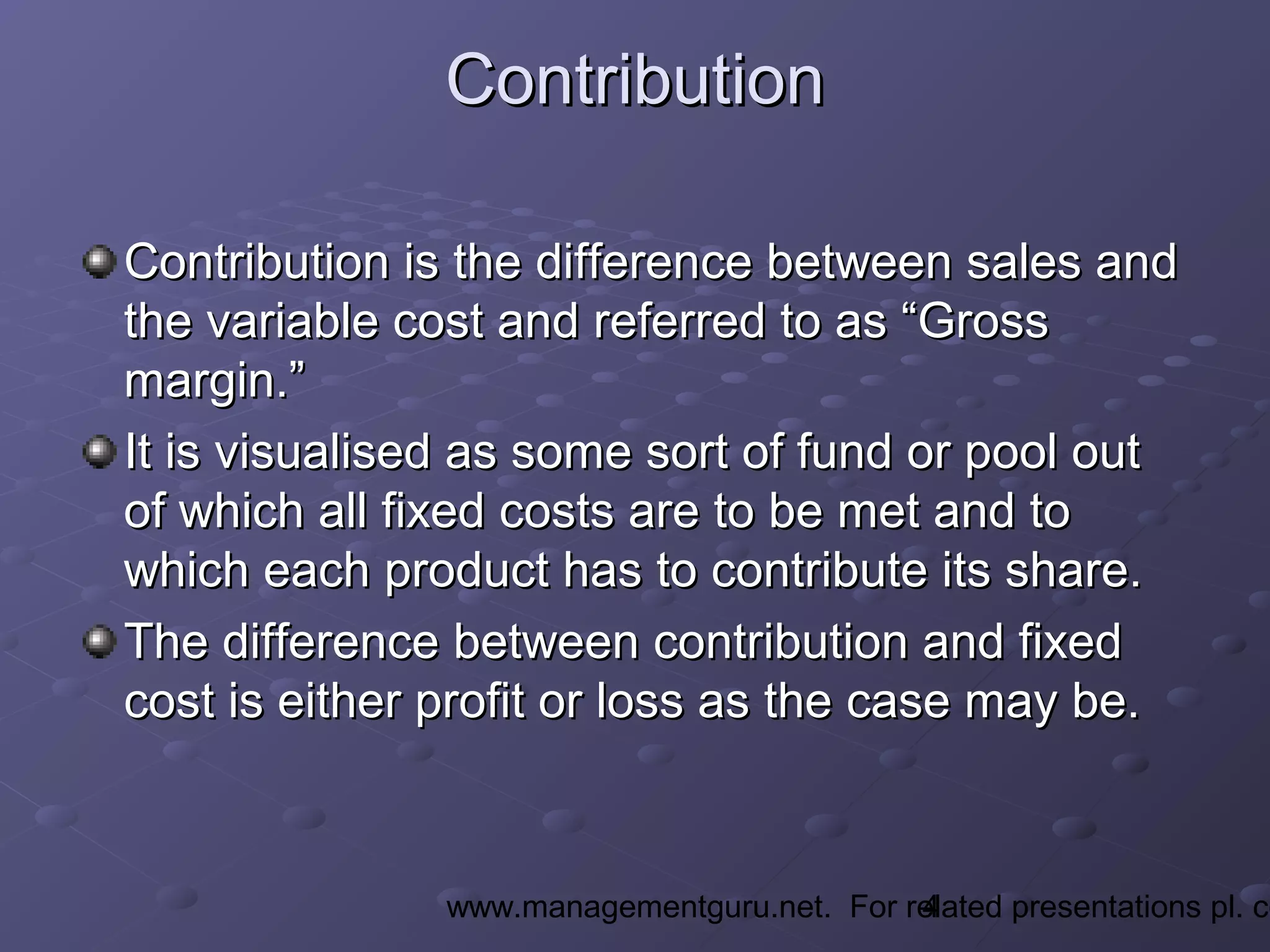 4www.managementguru.net. For related presentations pl. co
ContributionContribution
Contribution is the difference between sales andContribution is the difference between sales and
the variable cost and referred to as “Grossthe variable cost and referred to as “Gross
margin.”margin.”
It is visualised as some sort of fund or pool outIt is visualised as some sort of fund or pool out
of which all fixed costs are to be met and toof which all fixed costs are to be met and to
which each product has to contribute its share.which each product has to contribute its share.
The difference between contribution and fixedThe difference between contribution and fixed
cost is either profit or loss as the case may be.cost is either profit or loss as the case may be.
 
