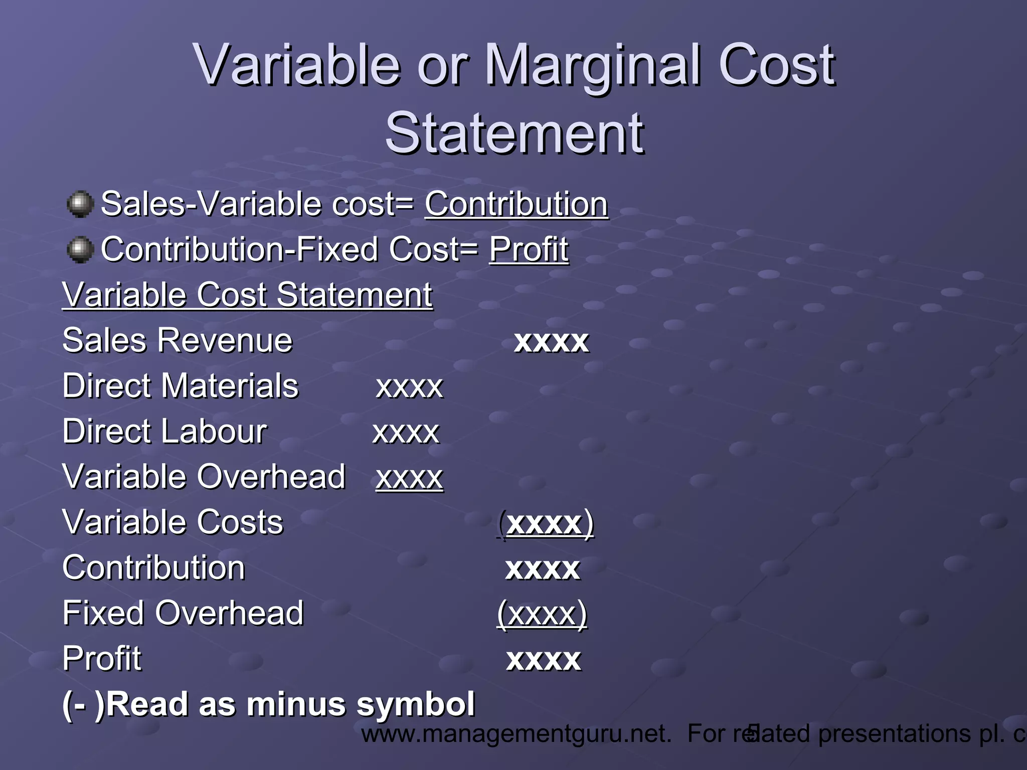 5www.managementguru.net. For related presentations pl. co
Variable or Marginal CostVariable or Marginal Cost
StatementStatement
Sales-Variable cost=Sales-Variable cost= ContributionContribution
Contribution-Fixed Cost=Contribution-Fixed Cost= ProfitProfit
Variable Cost StatementVariable Cost Statement
Sales RevenueSales Revenue xxxxxxxx
Direct Materials xxxxDirect Materials xxxx
Direct Labour xxxxDirect Labour xxxx
Variable OverheadVariable Overhead xxxxxxxx
Variable CostsVariable Costs ((xxxxxxxx))
ContributionContribution xxxxxxxx
Fixed OverheadFixed Overhead (xxxx)(xxxx)
ProfitProfit xxxxxxxx
(- )Read as minus symbol(- )Read as minus symbol
 