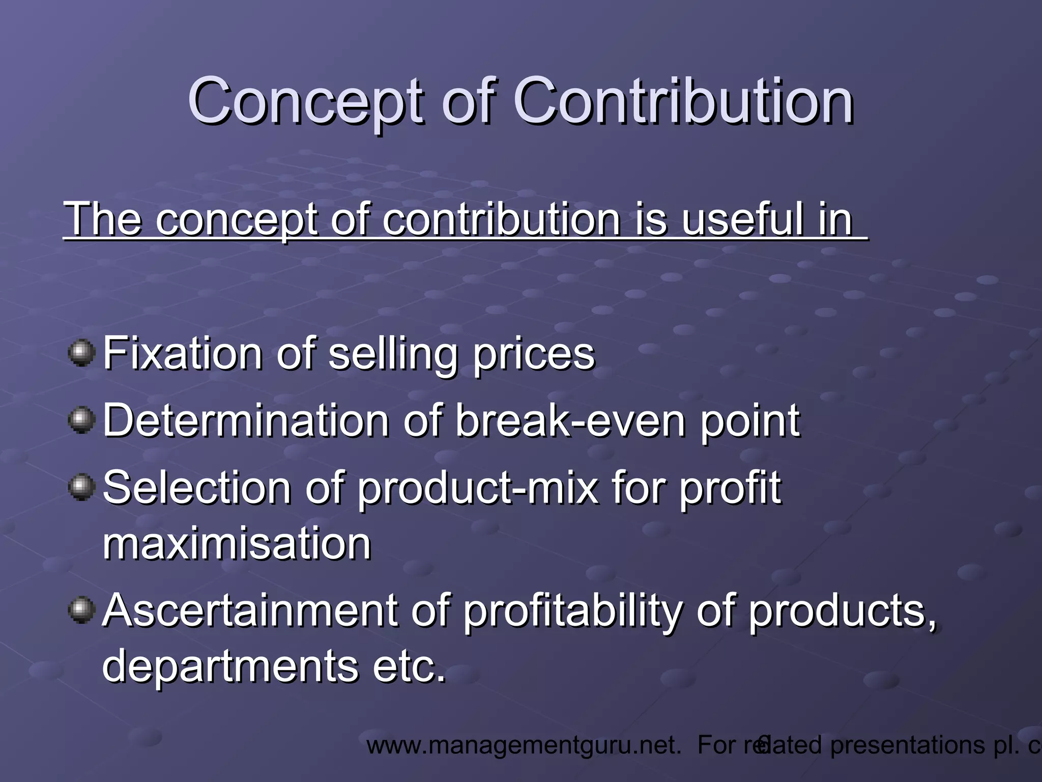 6www.managementguru.net. For related presentations pl. co
Concept of ContributionConcept of Contribution
The concept of contribution is useful inThe concept of contribution is useful in
Fixation of selling pricesFixation of selling prices
Determination of break-even pointDetermination of break-even point
Selection of product-mix for profitSelection of product-mix for profit
maximisationmaximisation
Ascertainment of profitability of products,Ascertainment of profitability of products,
departments etc.departments etc.
 