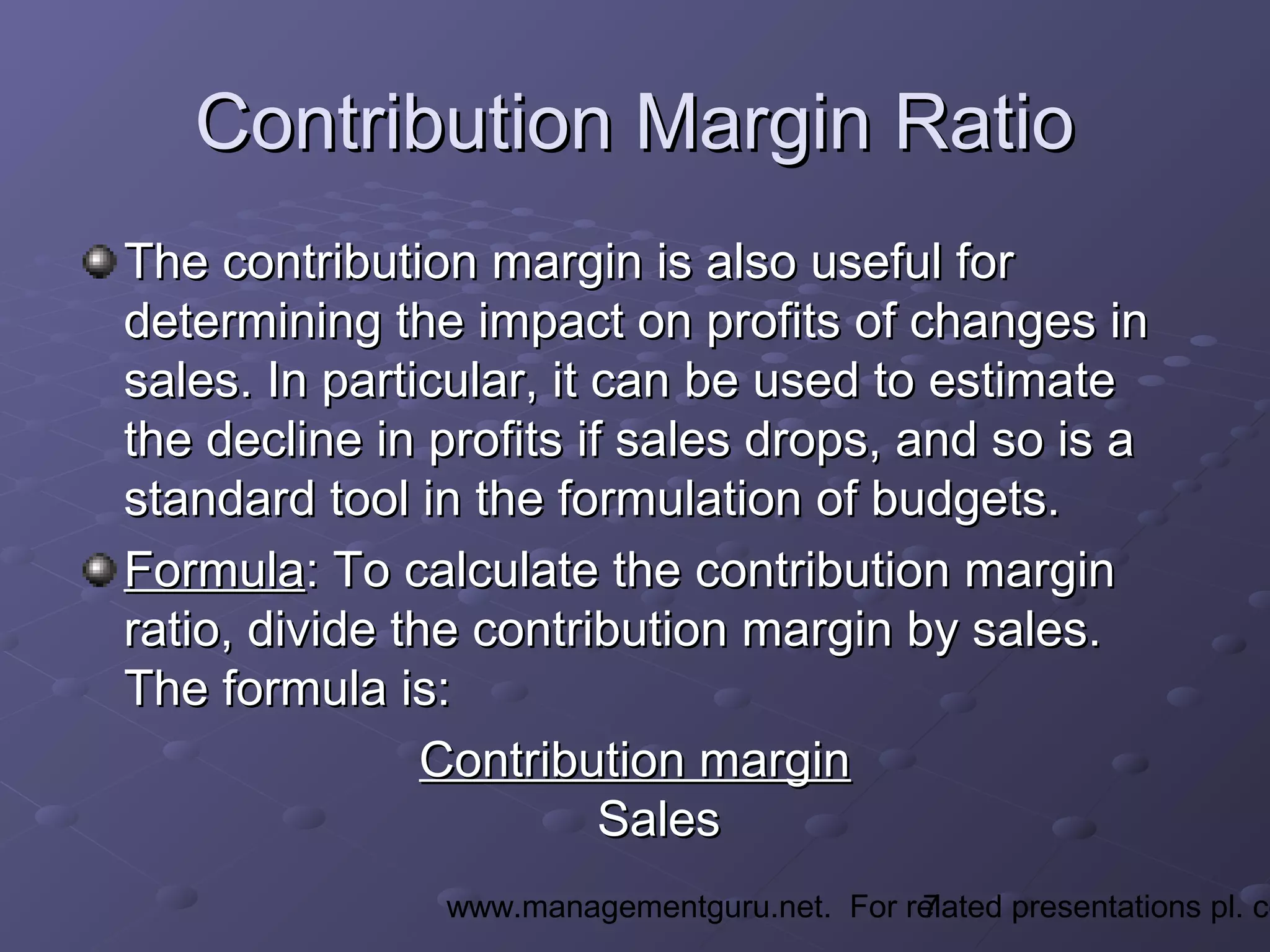 7www.managementguru.net. For related presentations pl. co
Contribution Margin RatioContribution Margin Ratio
The contribution margin is also useful forThe contribution margin is also useful for
determining the impact on profits of changes indetermining the impact on profits of changes in
sales. In particular, it can be used to estimatesales. In particular, it can be used to estimate
the decline in profits if sales drops, and so is athe decline in profits if sales drops, and so is a
standard tool in the formulation of budgets.standard tool in the formulation of budgets.
FormulaFormula: To calculate the contribution margin: To calculate the contribution margin
ratio, divide the contribution margin by sales.ratio, divide the contribution margin by sales.
The formula is:The formula is:
Contribution marginContribution margin
SalesSales
 