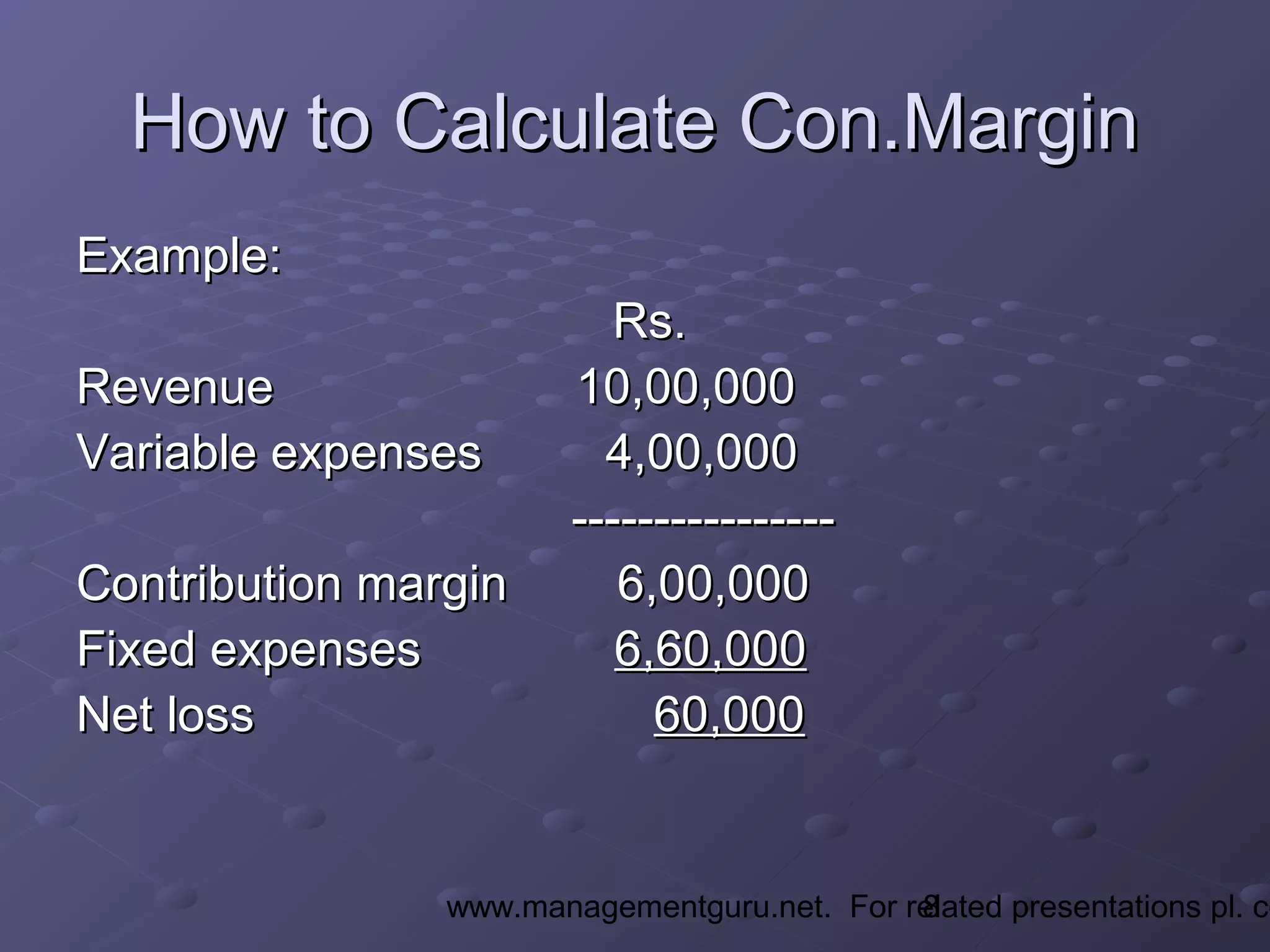8www.managementguru.net. For related presentations pl. co
How to Calculate Con.MarginHow to Calculate Con.Margin
Example:Example:
Rs.Rs.
Revenue 10,00,000Revenue 10,00,000
Variable expenses 4,00,000Variable expenses 4,00,000
--------------------------------
Contribution margin 6,00,000Contribution margin 6,00,000
Fixed expensesFixed expenses 6,60,0006,60,000
Net lossNet loss 60,00060,000
 