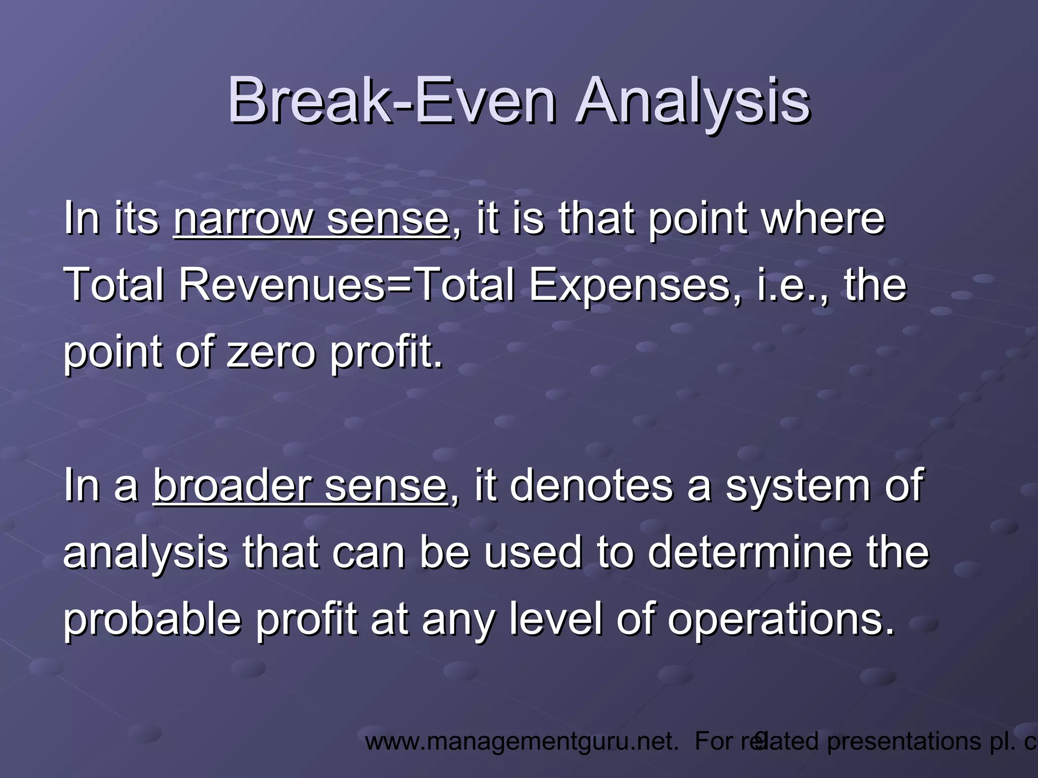 9www.managementguru.net. For related presentations pl. co
Break-Even AnalysisBreak-Even Analysis
In itsIn its narrow sensenarrow sense, it is that point where, it is that point where
Total Revenues=Total Expenses, i.e., theTotal Revenues=Total Expenses, i.e., the
point of zero profit.point of zero profit.
In aIn a broader sensebroader sense, it denotes a system of, it denotes a system of
analysis that can be used to determine theanalysis that can be used to determine the
probable profit at any level of operations.probable profit at any level of operations.
 
