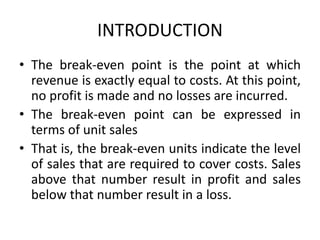 INTRODUCTION
• The break-even point is the point at which
revenue is exactly equal to costs. At this point,
no profit is made and no losses are incurred.
• The break-even point can be expressed in
terms of unit sales
• That is, the break-even units indicate the level
of sales that are required to cover costs. Sales
above that number result in profit and sales
below that number result in a loss.
 