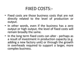 FIXED COSTS:-
• Fixed costs are those business costs that are not
directly related to the level of production or
output.
• In other words, even if the business has a zero
output or high output, the level of fixed costs will
remain broadly the same.
• In the long term fixed costs can alter - perhaps as
a result of investment in production capacity (e.g.
adding a new factory unit) or through the growth
in overheads required to support a larger, more
complex business.
 