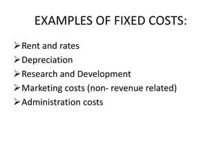 EXAMPLES OF FIXED COSTS:
Rent and rates
Depreciation
Research and Development
Marketing costs (non- revenue related)
Administration costs
 