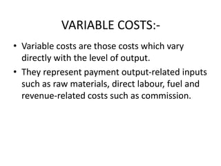 VARIABLE COSTS:-
• Variable costs are those costs which vary
directly with the level of output.
• They represent payment output-related inputs
such as raw materials, direct labour, fuel and
revenue-related costs such as commission.
 