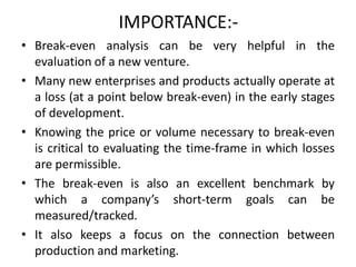 IMPORTANCE:-
• Break-even analysis can be very helpful in the
evaluation of a new venture.
• Many new enterprises and products actually operate at
a loss (at a point below break-even) in the early stages
of development.
• Knowing the price or volume necessary to break-even
is critical to evaluating the time-frame in which losses
are permissible.
• The break-even is also an excellent benchmark by
which a company’s short-term goals can be
measured/tracked.
• It also keeps a focus on the connection between
production and marketing.
 