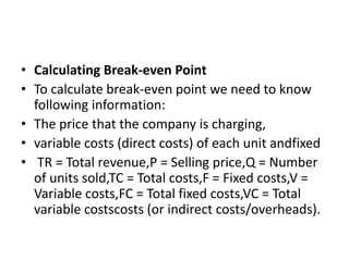 • Calculating Break-even Point
• To calculate break-even point we need to know
following information:
• The price that the company is charging,
• variable costs (direct costs) of each unit andfixed
• TR = Total revenue,P = Selling price,Q = Number
of units sold,TC = Total costs,F = Fixed costs,V =
Variable costs,FC = Total fixed costs,VC = Total
variable costscosts (or indirect costs/overheads).
 