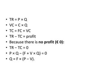 • TR = P × Q
• VC = C × Q
• TC = FC + VC
• TR − TC = profit
• Because there is no profit (€ 0):
• TR − TC = 0
• P × Q − (F + V × Q) = 0
• Q = F × (P − V).
 