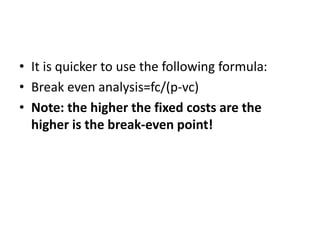 • It is quicker to use the following formula:
• Break even analysis=fc/(p-vc)
• Note: the higher the fixed costs are the
higher is the break-even point!
 