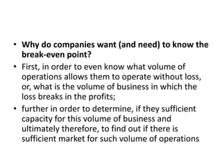• Why do companies want (and need) to know the
break-even point?
• First, in order to even know what volume of
operations allows them to operate without loss,
or, what is the volume of business in which the
loss breaks in the profits;
• further in order to determine, if they sufficient
capacity for this volume of business and
ultimately therefore, to find out if there is
sufficient market for such volume of operations
 