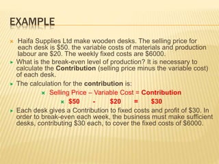 EXAMPLE
 Haifa Supplies Ltd make wooden desks. The selling price for
each desk is $50. the variable costs of materials and production
labour are $20. The weekly fixed costs are $6000.
 What is the break-even level of production? It is necessary to
calculate the Contribution (selling price minus the variable cost)
of each desk.
 The calculation for the contribution is:
 Selling Price – Variable Cost = Contribution
 $50 - $20 = $30
 Each desk gives a Contribution to fixed costs and profit of $30. In
order to break-even each week, the business must make sufficient
desks, contributing $30 each, to cover the fixed costs of $6000.
 