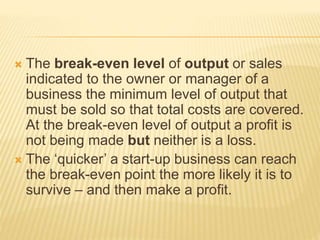  The break-even level of output or sales
indicated to the owner or manager of a
business the minimum level of output that
must be sold so that total costs are covered.
At the break-even level of output a profit is
not being made but neither is a loss.
 The ‘quicker’ a start-up business can reach
the break-even point the more likely it is to
survive – and then make a profit.
 
