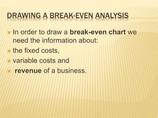 DRAWING A BREAK-EVEN ANALYSIS
 In order to draw a break-even chart we
need the information about:
 the fixed costs,
 variable costs and
 revenue of a business.
 