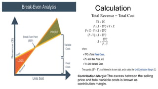 Calculation
Total Revenue = Total Cost
Contribution Margin:The excess between the selling
price and total variable costs is known as
contribution margin.
 
