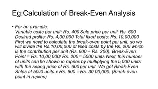 Eg:Calculation of Break-Even Analysis
• For an example:
Variable costs per unit: Rs. 400 Sale price per unit: Rs. 600
Desired profits: Rs. 4,00,000 Total fixed costs: Rs. 10,00,000
First we need to calculate the break-even point per unit, so we
will divide the Rs.10,00,000 of fixed costs by the Rs. 200 which
is the contribution per unit (Rs. 600 – Rs. 200). Break-Even
Point = Rs. 10,00,000/ Rs. 200 = 5000 units Next, this number
of units can be shown in rupees by multiplying the 5,000 units
with the selling price of Rs. 600 per unit. We get Break-Even
Sales at 5000 units x Rs. 600 = Rs. 30,00,000. (Break-even
point in rupees)
 