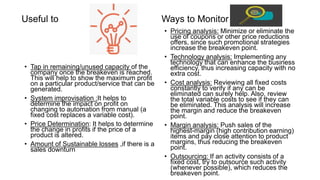 Useful to
• Tap in remaining/unused capacity of the
company once the breakeven is reached.
This will help to show the maximum profit
on a particular product/service that can be
generated.
• System improvisation :It helps to
determine the impact on profit on
changing to automation from manual (a
fixed cost replaces a variable cost).
• Price Determination: It helps to determine
the change in profits if the price of a
product is altered.
• Amount of Sustainable losses ,if there is a
sales downturn
Ways to Monitor
• Pricing analysis: Minimize or eliminate the
use of coupons or other price reductions
offers, since such promotional strategies
increase the breakeven point.
• Technology analysis: Implementing any
technology that can enhance the business
efficiency, thus increasing capacity with no
extra cost.
• Cost analysis: Reviewing all fixed costs
constantly to verify if any can be
eliminated can surely help. Also, review
the total variable costs to see if they can
be eliminated. This analysis will increase
the margin and reduce the breakeven
point.
• Margin analysis: Push sales of the
highest-margin (high contribution earning)
items and pay close attention to product
margins, thus reducing the breakeven
point.
• Outsourcing: If an activity consists of a
fixed cost, try to outsource such activity
(whenever possible), which reduces the
breakeven point.
 