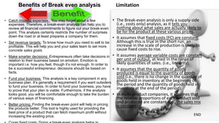Benefits of Break even analysis
• Catch missing expenses: You may forget about a few
expenses. Therefore, a break-even analysis can help you to
review all financial commitments to figure out your break-even
point. This analysis certainly restricts the number of surprises
down the road or at least prepares a company for them.
• Set revenue targets: To know how much you need to sell to be
profitable. This will help you and your sales team to set more
concrete sales goals.
• Make smarter decisions: Entrepreneurs often take decisions in
relation to their business based on emotion. Emotion is
important i.e. how you feel, though it’s not enough. In order to
be a successful entrepreneur, decisions should be based on
facts.
• Fund your business: This analysis is a key component in any
business plan. It’s generally a requirement if you want outsiders
to fund your business. In order to fund your business, you have
to prove that your plan is viable. Furthermore, if the analysis
looks good, you will be comfortable enough to take the burden
of various ways of financing.
• Better pricing: Finding the break-even point will help in pricing
the products better. This tool is highly used for providing the
best price of a product that can fetch maximum profit without
increasing the existing price.
Limitation
• The Break-even analysis is only a supply-side
(i.e., costs only) analysis, as it tells you
nothing about what sales are actually likely to
be for the product at these various prices.
• It assumes that fixed costs (FC) are constant.
Although this is true in the short run, an
increase in the scale of production is likely to
cause fixed costs to rise.
• It assumes average variable costs are constant
per unit of output, at least in the range of
likely quantities of sales. (i.e., linearity).
• It assumes that the quantity of goods
produced is equal to the quantity of goods
sold (i.e., there is no change in the quantity of
goods held in inventory at the beginning of
the period and the quantity of goods held in
inventory at the end of the period).
• In multi-product companies, it assumes that
the relative proportions of each product sold
and produced are constant (i.e., the sales mix
is constant).
END
 