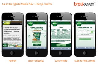 La nostra offerta Mobile Adv – Esempi creativi




      FOOTER           CLICK TO ENGAGE           CLICK TO INFO   CLICK TO FIND A STORE
 