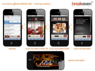 La nostra offerta Mobile Adv – Esempi creativi




      FOOTER          CLICK TO TAKE A TOUR   CLICK TO FLOOR PLANS    CLICK TO FEATURES




                                                                WATCH THE VIDEO
 