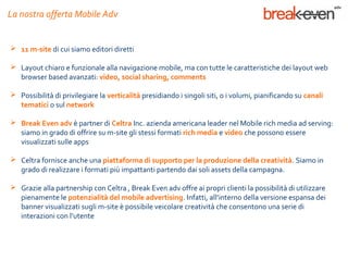 La nostra offerta Mobile Adv


 11 m-site di cui siamo editori diretti

 Layout chiaro e funzionale alla navigazione mobile, ma con tutte le caratteristiche dei layout web
  browser based avanzati: video, social sharing, comments

 Possibilità di privilegiare la verticalità presidiando i singoli siti, o i volumi, pianificando su canali
  tematici o sul network

 Break Even adv è partner di Celtra Inc. azienda americana leader nel Mobile rich media ad serving:
  siamo in grado di offrire su m-site gli stessi formati rich media e video che possono essere
  visualizzati sulle apps

 Celtra fornisce anche una piattaforma di supporto per la produzione della creatività. Siamo in
  grado di realizzare i formati più impattanti partendo dai soli assets della campagna.

 Grazie alla partnership con Celtra , Break Even adv offre ai propri clienti la possibilità di utilizzare
  pienamente le potenzialità del mobile advertising. Infatti, all’interno della versione espansa dei
  banner visualizzati sugli m-site è possibile veicolare creatività che consentono una serie di
  interazioni con l’utente
 