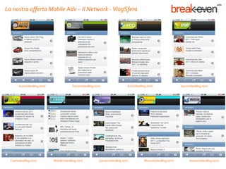 La nostra offerta Mobile Adv – Il Network - VlogSfera




        AutoVideoBlog.it/m/                TecnoVideoBlog.it/m/                  EcoVideoBlog.it/m/                 SportVideoBlog.it/m/




  CineVideoBlog.it/m/         MobileVideoBlog.it/m/           GamesVideoBlog.it/m/          MusicaVideoBlog.it/m/         NotizieVideoBlog.it/m/
 