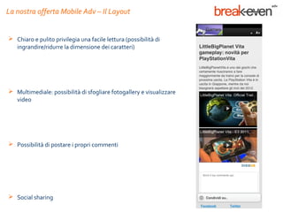 La nostra offerta Mobile Adv – Il Layout


 Chiaro e pulito privilegia una facile lettura (possibilità di
  ingrandire/ridurre la dimensione dei caratteri)




 Multimediale: possibilità di sfogliare fotogallery e visualizzare
  video




 Possibilità di postare i propri commenti




 Social sharing
 